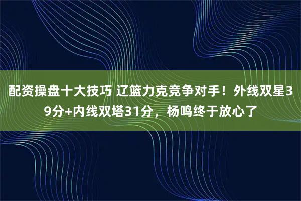配资操盘十大技巧 辽篮力克竞争对手！外线双星39分+内线双塔31分，杨鸣终于放心了