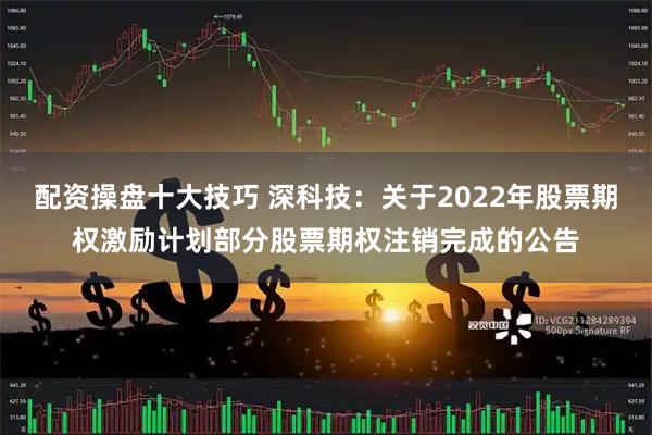 配资操盘十大技巧 深科技：关于2022年股票期权激励计划部分股票期权注销完成的公告