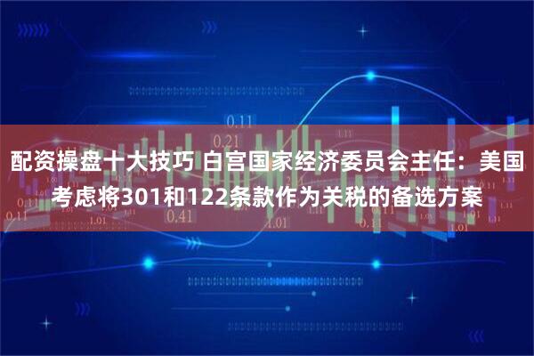 配资操盘十大技巧 白宫国家经济委员会主任：美国考虑将301和122条款作为关税的备选方案