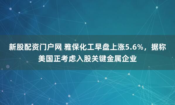 新股配资门户网 雅保化工早盘上涨5.6%，据称美国正考虑入股关键金属企业