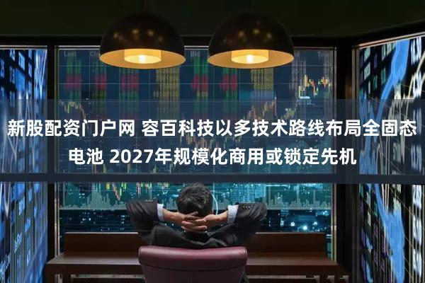 新股配资门户网 容百科技以多技术路线布局全固态电池 2027年规模化商用或锁定先机