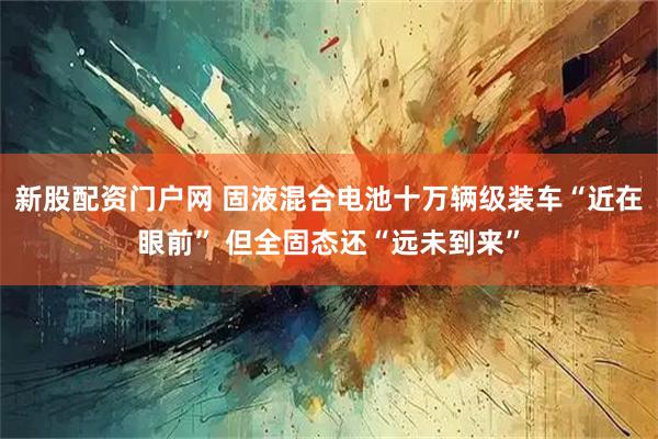 新股配资门户网 固液混合电池十万辆级装车“近在眼前” 但全固态还“远未到来”