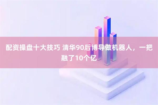 配资操盘十大技巧 清华90后博导做机器人，一把融了10个亿