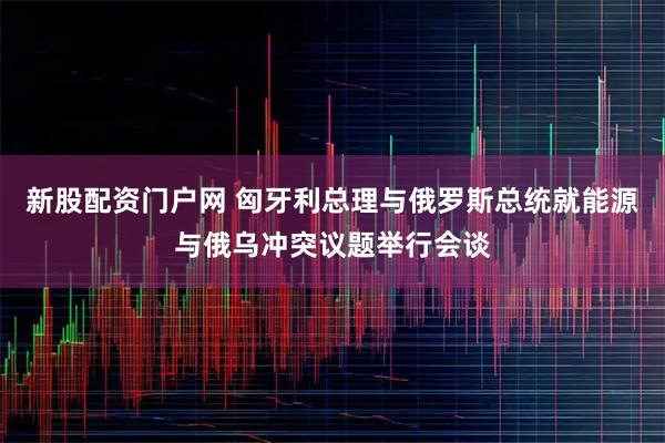 新股配资门户网 匈牙利总理与俄罗斯总统就能源与俄乌冲突议题举行会谈