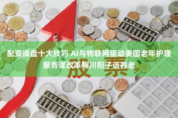 配资操盘十大技巧 AI与物联网驱动美国老年护理服务谋改革鞠川阳子话养老