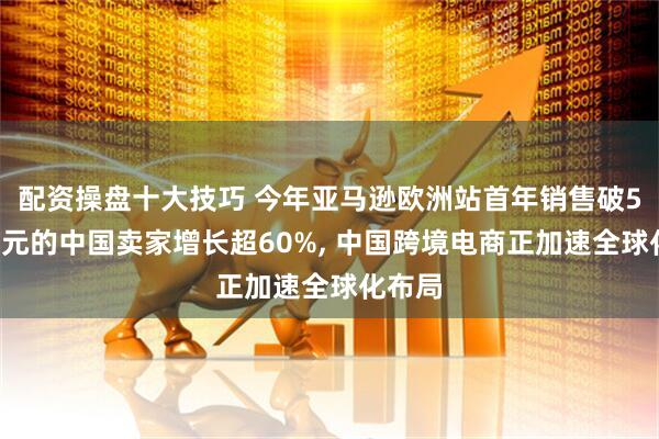 配资操盘十大技巧 今年亚马逊欧洲站首年销售破50万美元的中国卖家增长超60%, 中国跨境电商正加速全球化布局