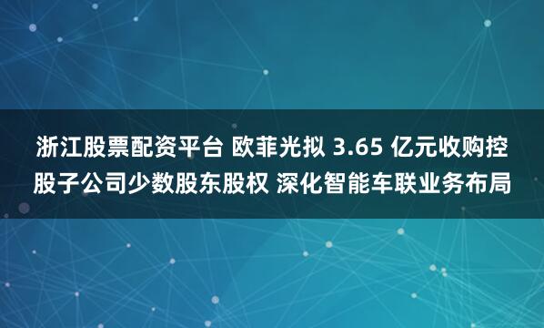 浙江股票配资平台 欧菲光拟 3.65 亿元收购控股子公司少数股东股权 深化智能车联业务布局