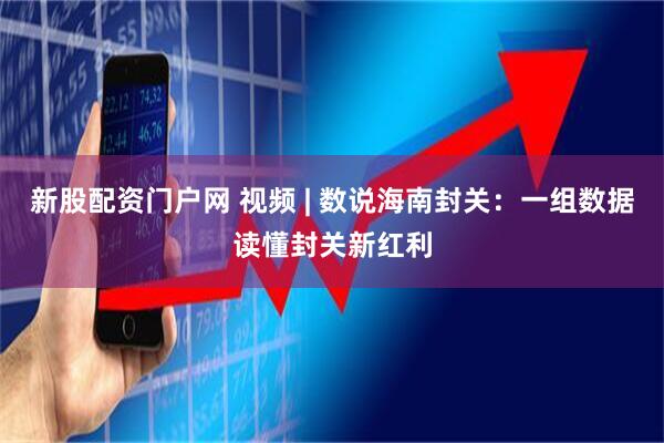 新股配资门户网 视频 | 数说海南封关：一组数据读懂封关新红利