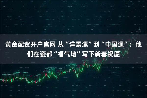 黄金配资开户官网 从“洋景漂”到“中国通”：他们在瓷都“福气墙”写下新春祝愿