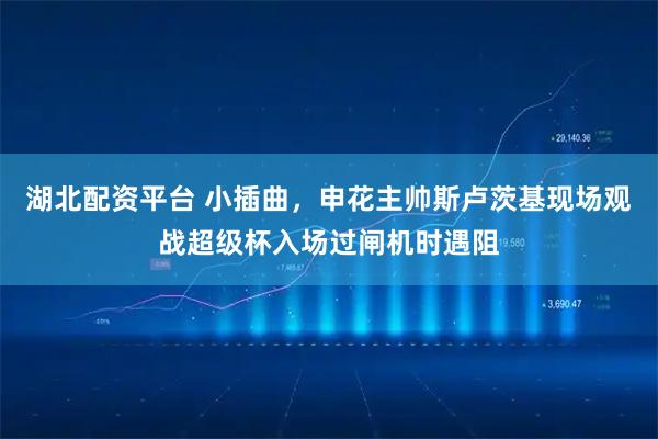湖北配资平台 小插曲，申花主帅斯卢茨基现场观战超级杯入场过闸机时遇阻