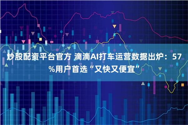 炒股配资平台官方 滴滴AI打车运营数据出炉：57%用户首选“又快又便宜”
