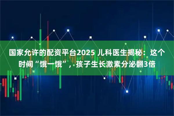 国家允许的配资平台2025 儿科医生揭秘：这个时间“饿一饿”，孩子生长激素分泌翻3倍